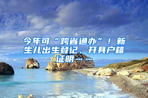 今年可“跨省通办”！新生儿出生登记、开具户籍证明……