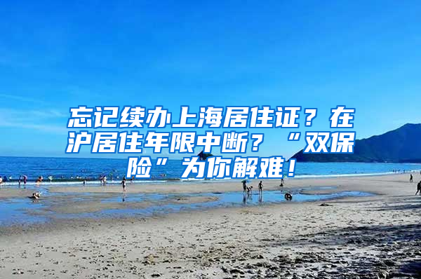 忘记续办上海居住证？在沪居住年限中断？“双保险”为你解难！