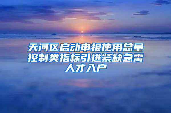 天河区启动申报使用总量控制类指标引进紧缺急需人才入户