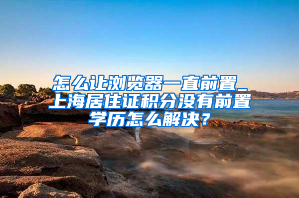 怎么让浏览器一直前置_上海居住证积分没有前置学历怎么解决？