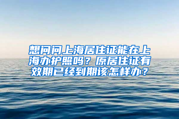 想问问上海居住证能在上海办护照吗？原居住证有效期已经到期该怎样办？