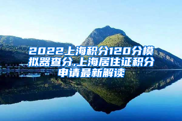 2022上海积分120分模拟器查分,上海居住证积分申请最新解读