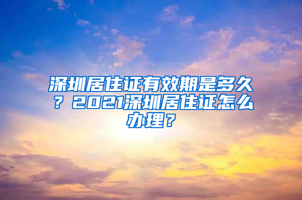 深圳居住证有效期是多久？2021深圳居住证怎么办理？