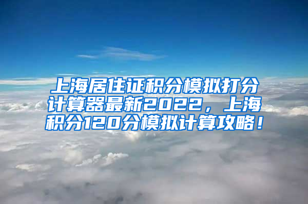 上海居住证积分模拟打分计算器最新2022，上海积分120分模拟计算攻略！