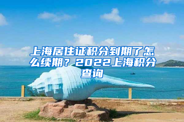 上海居住证积分到期了怎么续期？2022上海积分查询