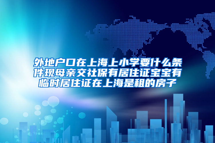 外地户口在上海上小学要什么条件现母亲交社保有居住证宝宝有临时居住证在上海是租的房子