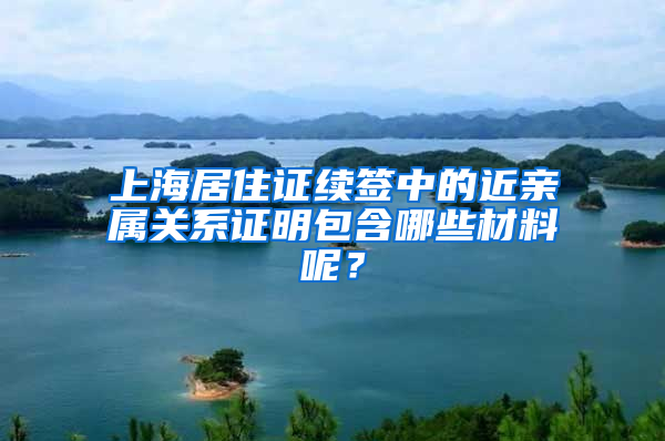 上海居住证续签中的近亲属关系证明包含哪些材料呢？