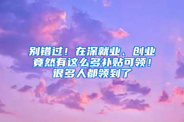 别错过！在深就业、创业竟然有这么多补贴可领！很多人都领到了