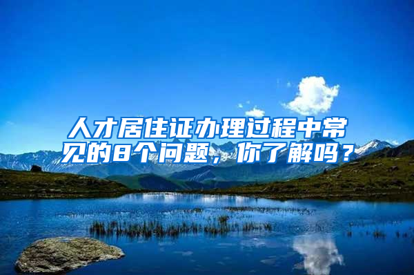 人才居住证办理过程中常见的8个问题，你了解吗？