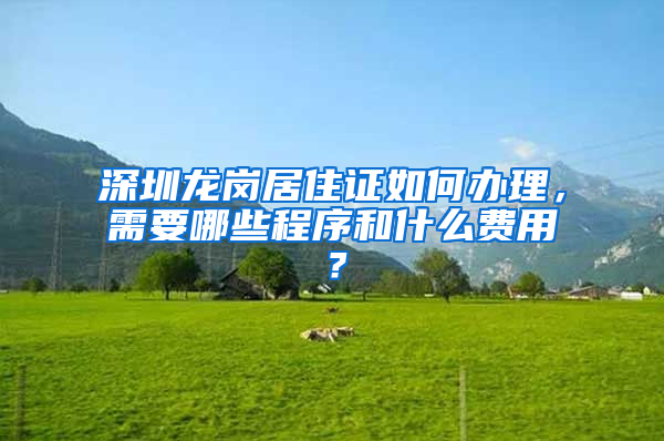 深圳龙岗居住证如何办理，需要哪些程序和什么费用？