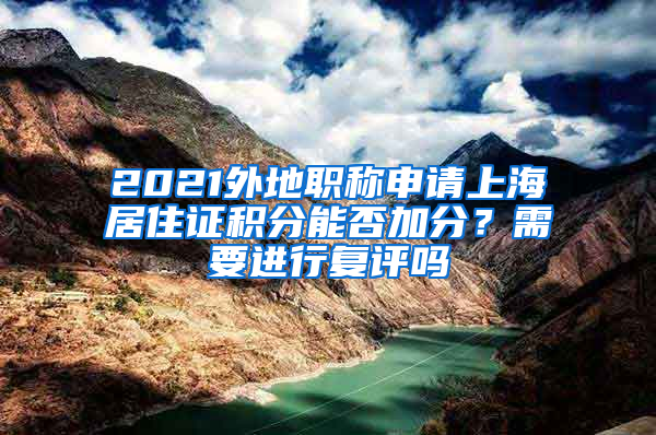 2021外地职称申请上海居住证积分能否加分？需要进行复评吗