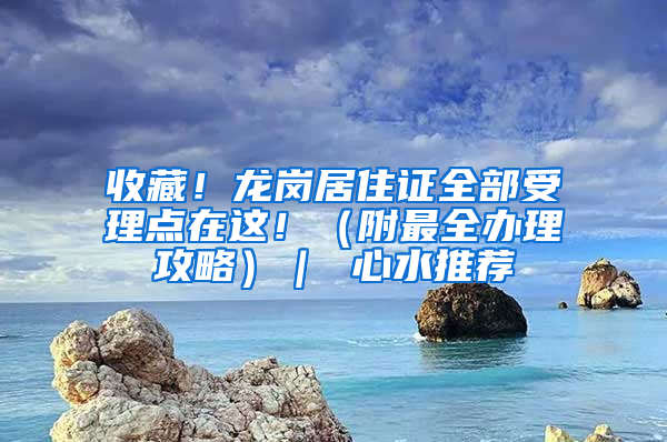 收藏！龙岗居住证全部受理点在这！（附最全办理攻略）｜ 心水推荐