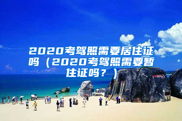 2020考驾照需要居住证吗（2020考驾照需要暂住证吗？）