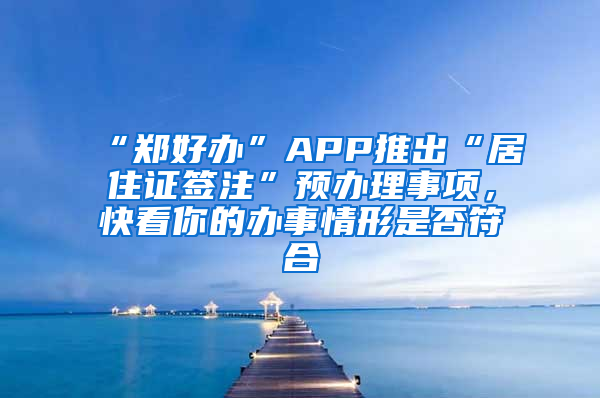 “郑好办”APP推出“居住证签注”预办理事项，快看你的办事情形是否符合