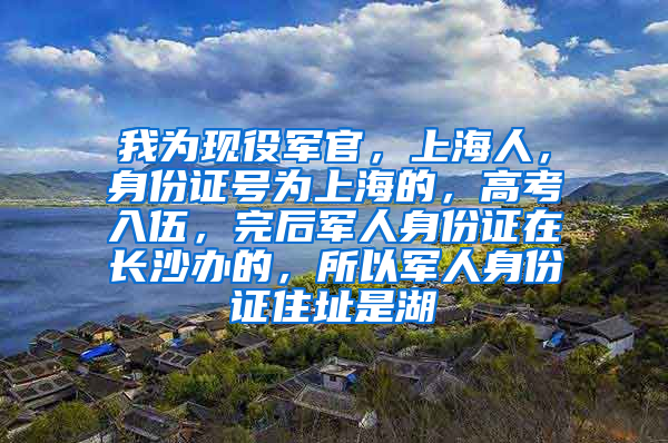 我为现役军官，上海人，身份证号为上海的，高考入伍，完后军人身份证在长沙办的，所以军人身份证住址是湖