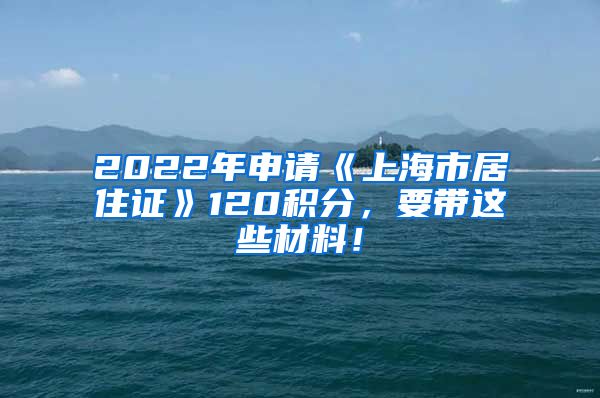 2022年申请《上海市居住证》120积分，要带这些材料！