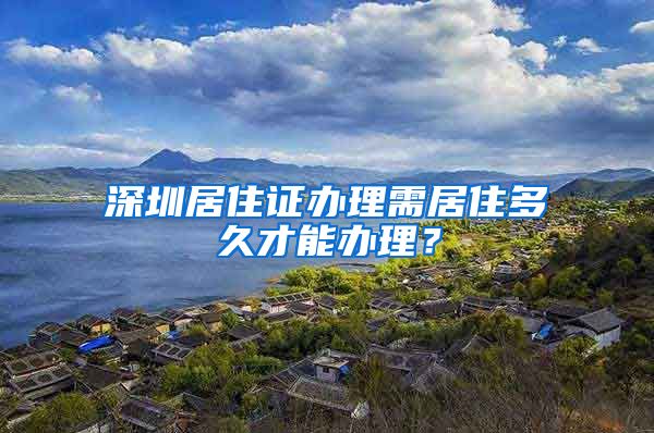 深圳居住证办理需居住多久才能办理？