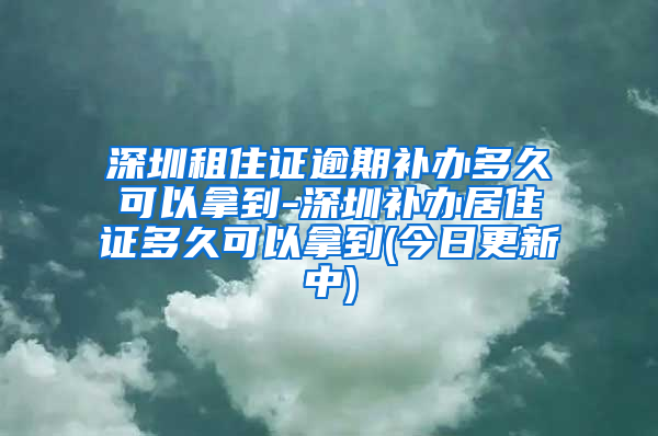 深圳租住证逾期补办多久可以拿到-深圳补办居住证多久可以拿到(今日更新中)