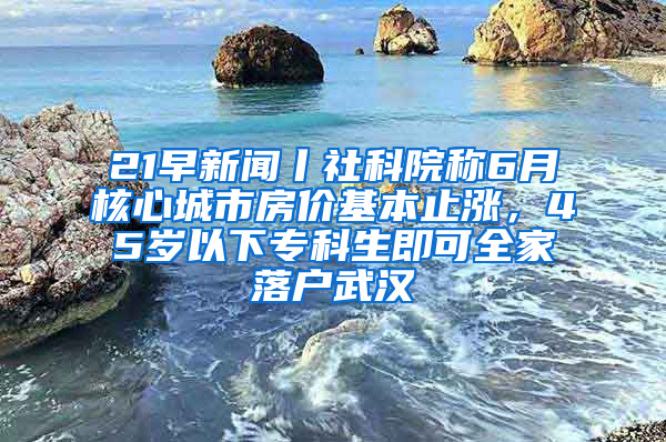 21早新闻丨社科院称6月核心城市房价基本止涨，45岁以下专科生即可全家落户武汉