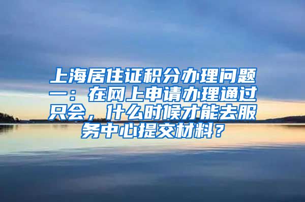 上海居住证积分办理问题一：在网上申请办理通过只会，什么时候才能去服务中心提交材料？