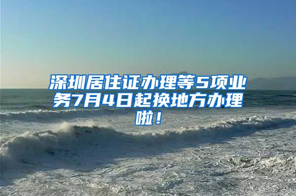 深圳居住证办理等5项业务7月4日起换地方办理啦！