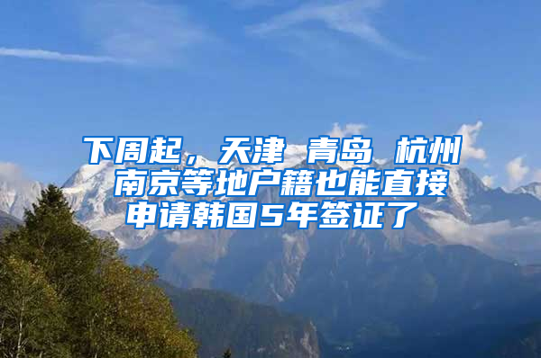 下周起，天津 青岛 杭州 南京等地户籍也能直接申请韩国5年签证了