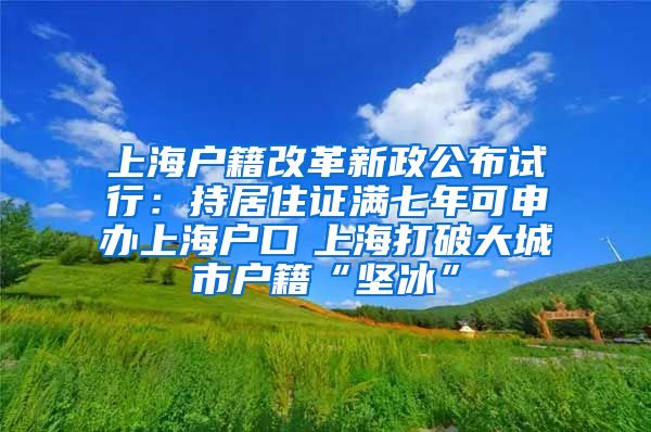 上海户籍改革新政公布试行：持居住证满七年可申办上海户口　上海打破大城市户籍“坚冰”