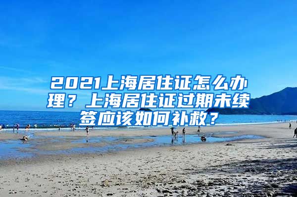 2021上海居住证怎么办理？上海居住证过期未续签应该如何补救？