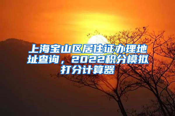 上海宝山区居住证办理地址查询，2022积分模拟打分计算器