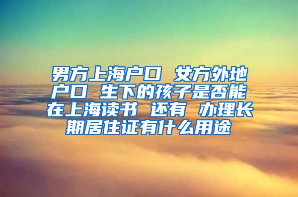 男方上海户口 女方外地户口 生下的孩子是否能在上海读书 还有 办理长期居住证有什么用途