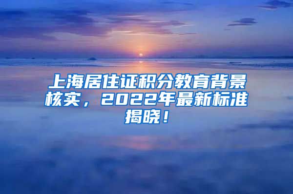 上海居住证积分教育背景核实，2022年最新标准揭晓！