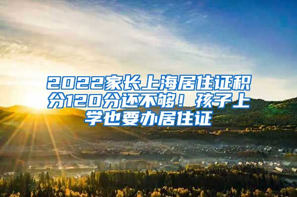 2022家长上海居住证积分120分还不够！孩子上学也要办居住证