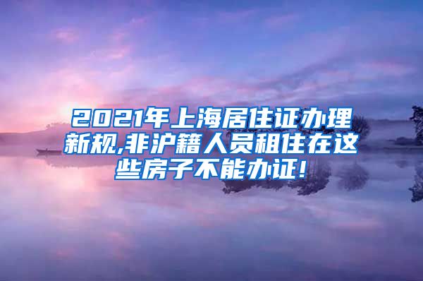 2021年上海居住证办理新规,非沪籍人员租住在这些房子不能办证!