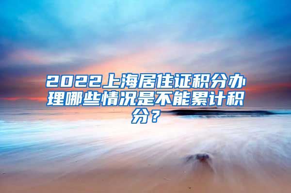 2022上海居住证积分办理哪些情况是不能累计积分？