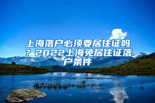 上海落户必须要居住证吗？2022上海免居住证落户条件