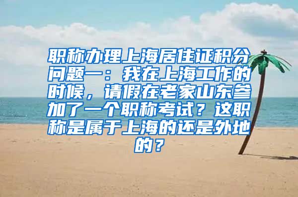 职称办理上海居住证积分问题一：我在上海工作的时候，请假在老家山东参加了一个职称考试？这职称是属于上海的还是外地的？