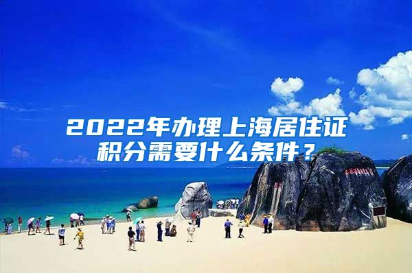 2022年办理上海居住证积分需要什么条件？