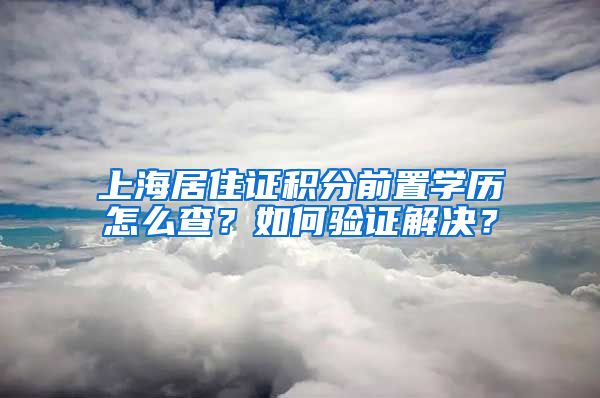 上海居住证积分前置学历怎么查？如何验证解决？