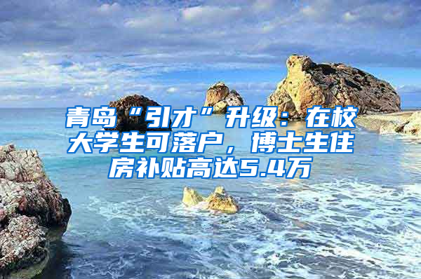 青岛“引才”升级：在校大学生可落户，博士生住房补贴高达5.4万