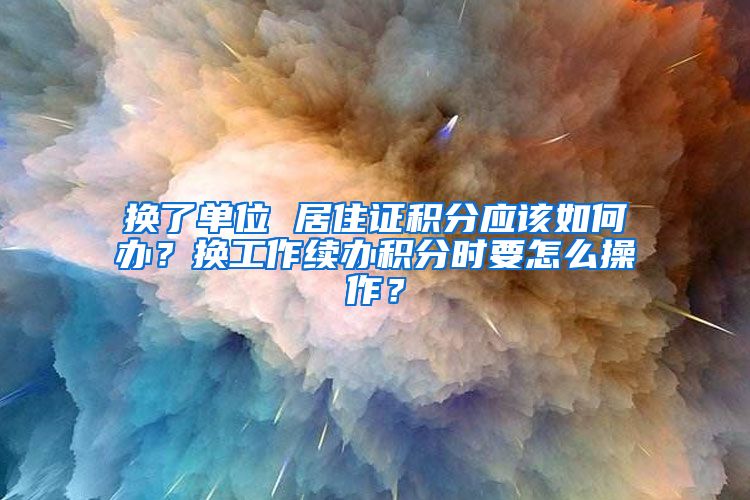 换了单位 居住证积分应该如何办？换工作续办积分时要怎么操作？