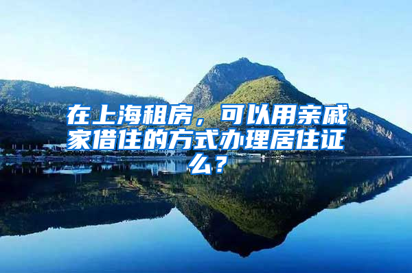 在上海租房，可以用亲戚家借住的方式办理居住证么？