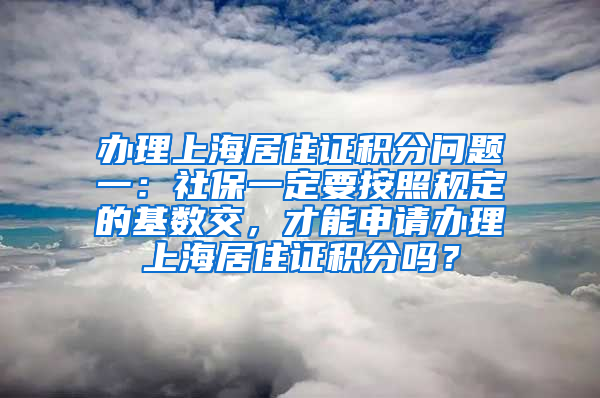 办理上海居住证积分问题一：社保一定要按照规定的基数交，才能申请办理上海居住证积分吗？