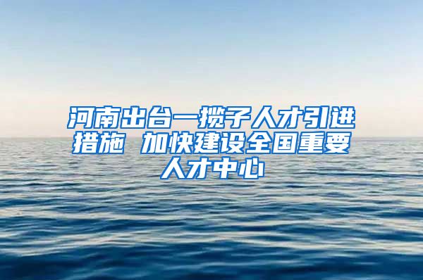 河南出台一揽子人才引进措施 加快建设全国重要人才中心