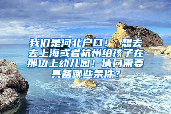 我们是河北户口！ 想去去上海或者杭州给孩子在那边上幼儿园！请问需要具备哪些条件？