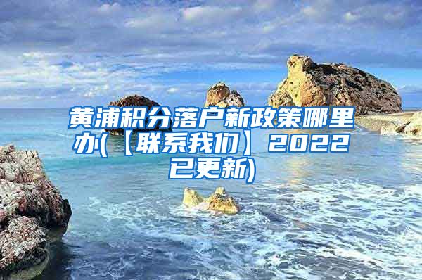 黄浦积分落户新政策哪里办(【联系我们】2022已更新)