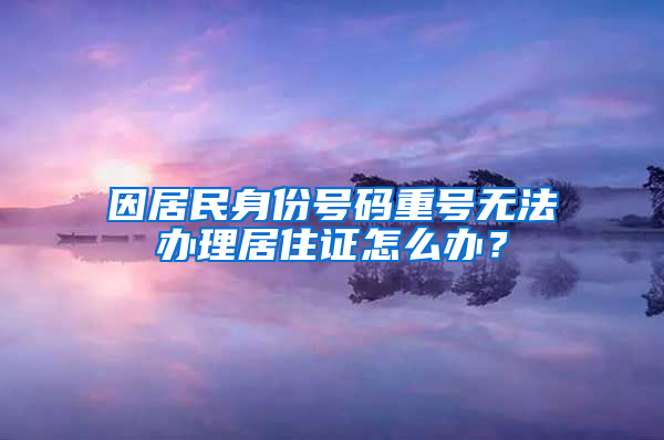 因居民身份号码重号无法办理居住证怎么办？