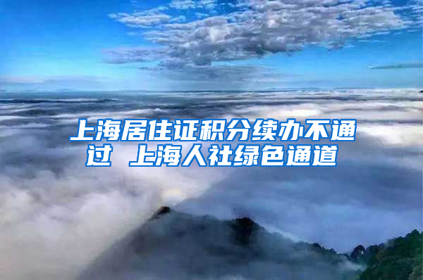 上海居住证积分续办不通过 上海人社绿色通道