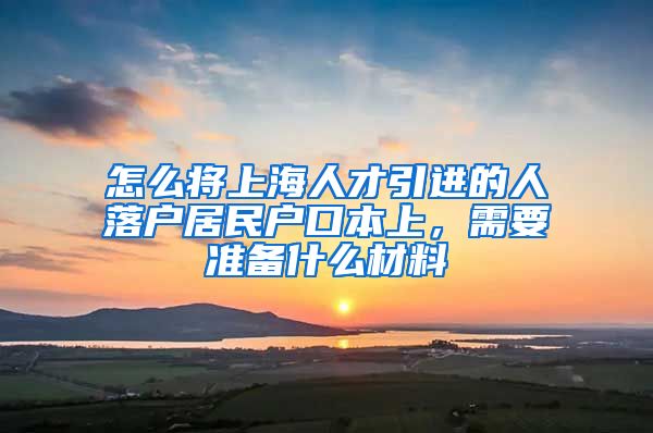 怎么将上海人才引进的人落户居民户口本上，需要准备什么材料