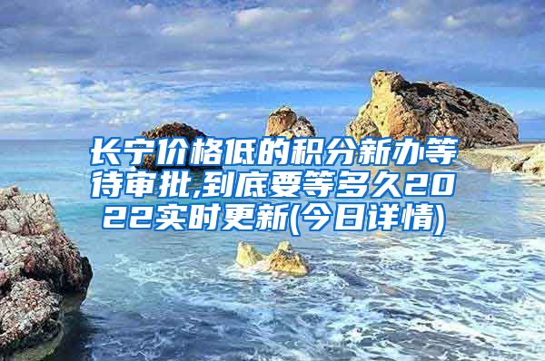 长宁价格低的积分新办等待审批,到底要等多久2022实时更新(今日详情)