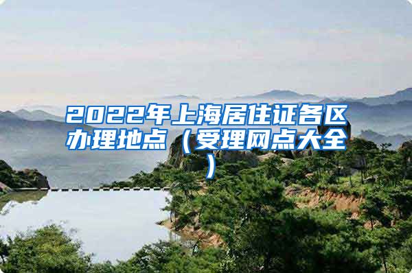 2022年上海居住证各区办理地点（受理网点大全）